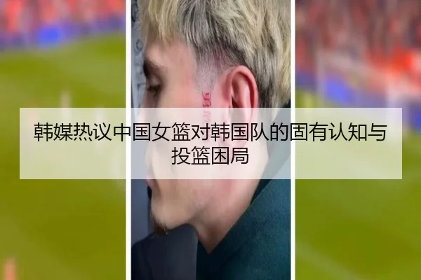 韩媒热议中国女篮对韩国队的固有认知与投篮困局