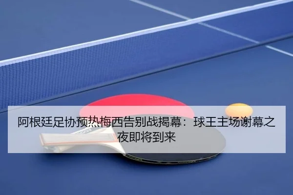 阿根廷足协预热梅西告别战揭幕：球王主场谢幕之夜即将到来